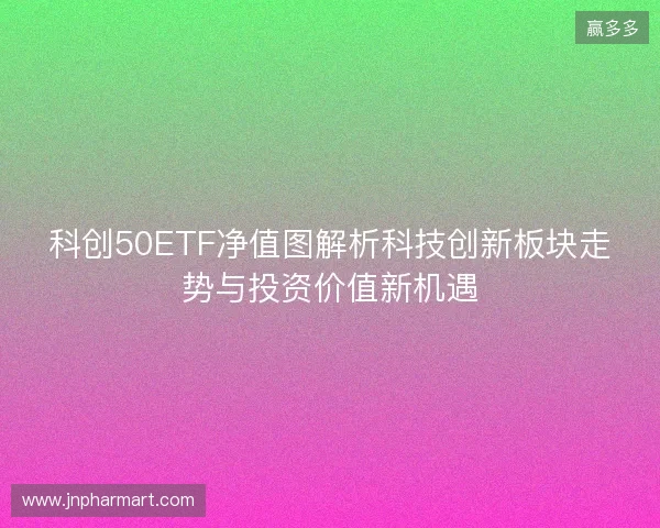 科创50ETF净值图解析科技创新板块走势与投资价值新机遇