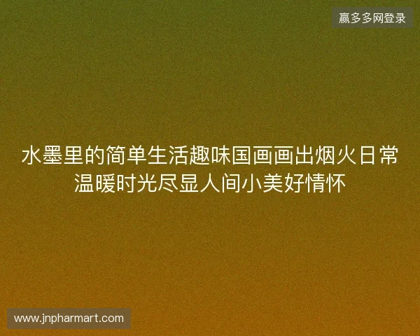 水墨里的简单生活趣味国画画出烟火日常温暖时光尽显人间小美好情怀