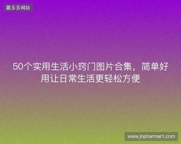50个实用生活小窍门图片合集，简单好用让日常生活更轻松方便