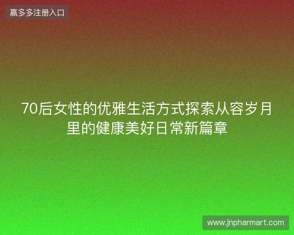 70后女性的优雅生活方式探索从容岁月里的健康美好日常新篇章