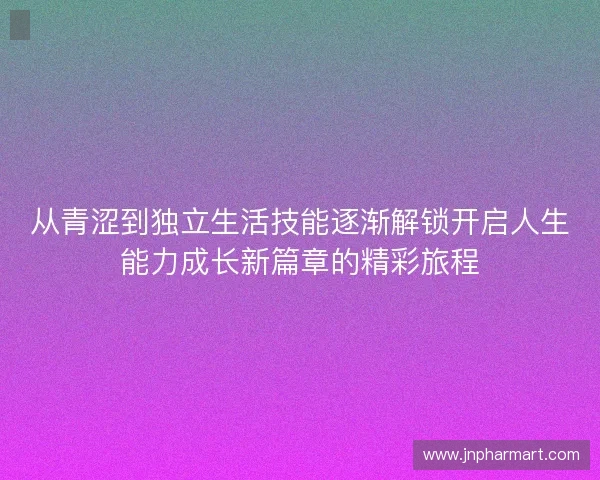 从青涩到独立生活技能逐渐解锁开启人生能力成长新篇章的精彩旅程 从青涩到独立生活技能逐渐解锁开启人生能力成长新篇章的精彩旅程